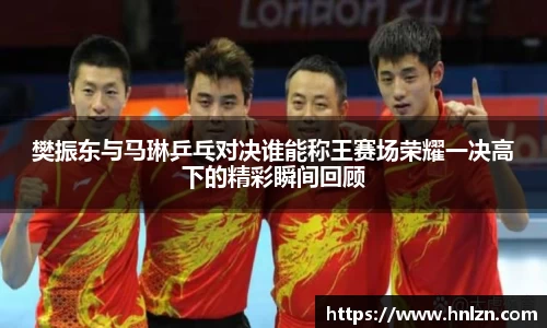 樊振东与马琳乒乓对决谁能称王赛场荣耀一决高下的精彩瞬间回顾